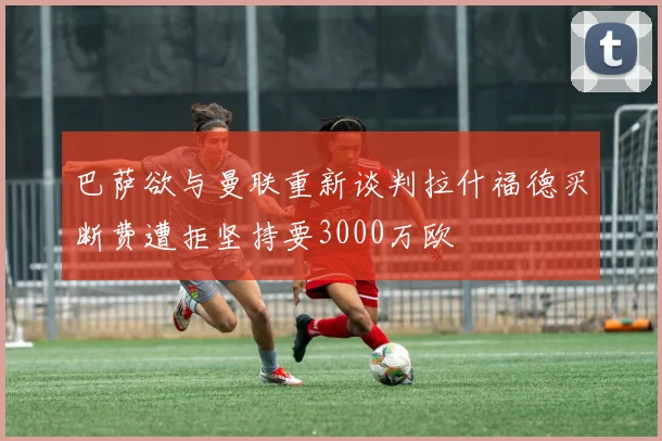 巴萨欲与曼联重新谈判拉什福德买断费遭拒坚持要3000万欧
