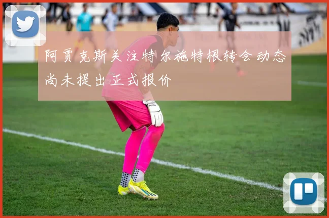 阿贾克斯关注特尔施特根转会动态尚未提出正式报价