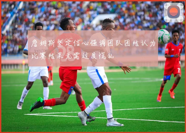 詹姆斯坚定信心强调团队团结认为比赛结果无需过度慌乱