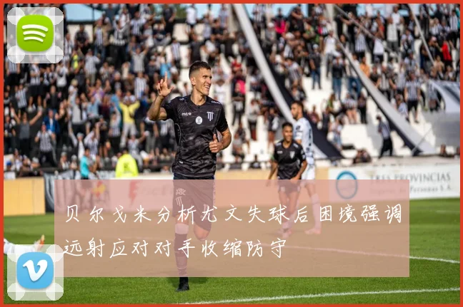 贝尔戈米分析尤文失球后困境强调远射应对对手收缩防守
