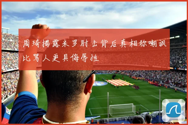 周琦揭露米罗肘击背后真相称嘲讽比骂人更具侮辱性