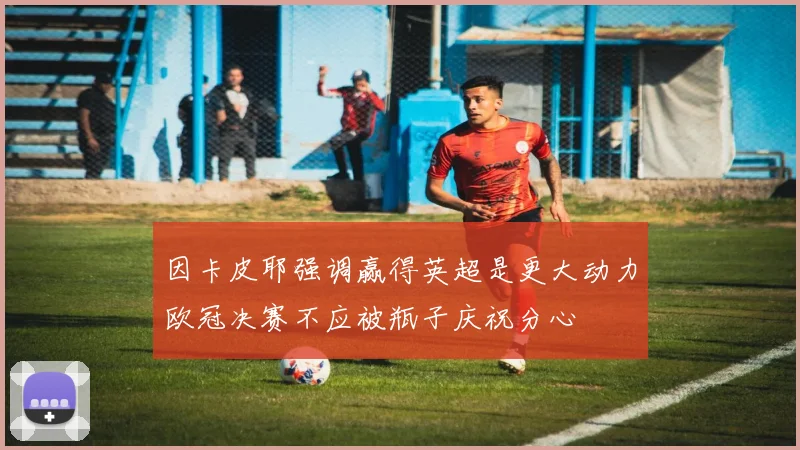 因卡皮耶强调赢得英超是更大动力欧冠决赛不应被瓶子庆祝分心