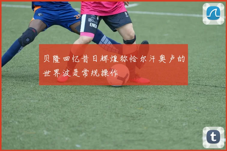 贝隆回忆昔日辉煌称恰尔汗奥卢的世界波是常规操作