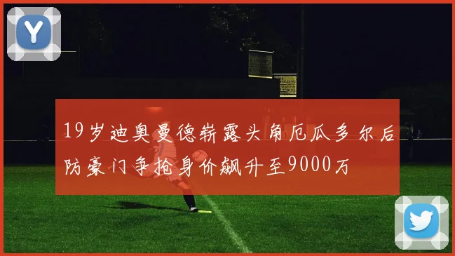 19岁迪奥曼德崭露头角厄瓜多尔后防豪门争抢身价飙升至9000万