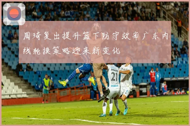 周琦复出提升篮下防守效率广东内线轮换策略迎来新变化