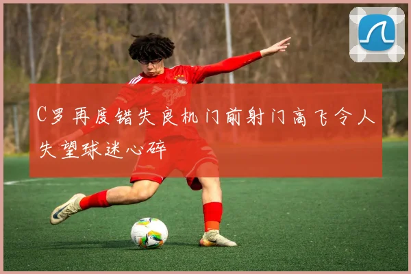 C罗再度错失良机门前射门高飞令人失望球迷心碎