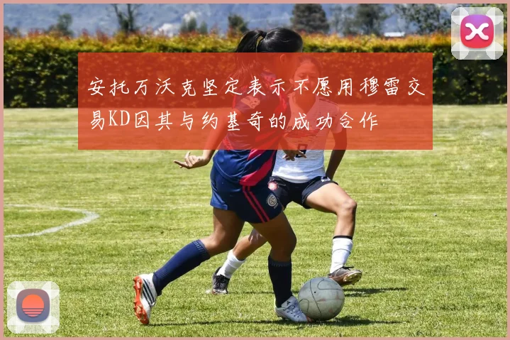安托万沃克坚定表示不愿用穆雷交易KD因其与约基奇的成功合作