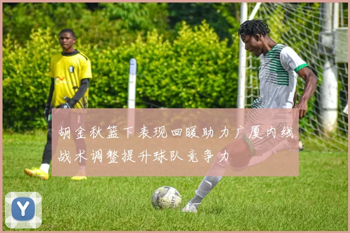 胡金秋篮下表现回暖助力广厦内线战术调整提升球队竞争力
