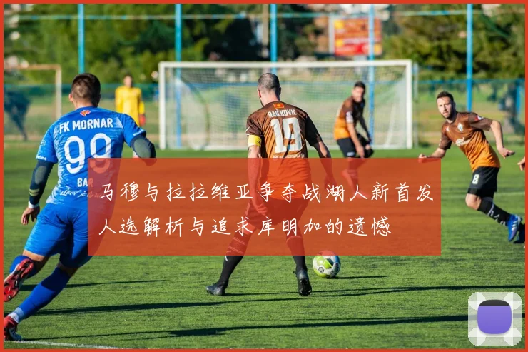 马穆与拉拉维亚争夺战湖人新首发人选解析与追求库明加的遗憾