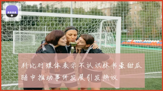 科比对媒体表示不认识林书豪甜瓜暗中推动事件发展引发热议