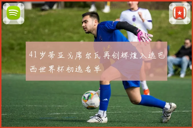 41岁蒂亚戈席尔瓦再创辉煌入选巴西世界杯初选名单