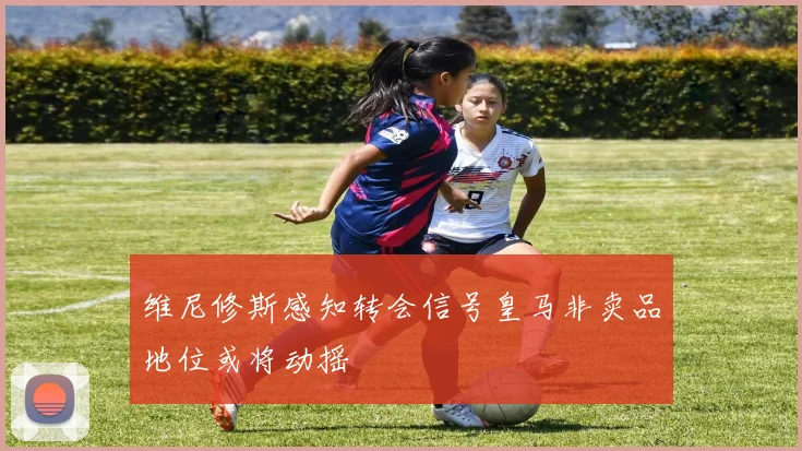 维尼修斯感知转会信号皇马非卖品地位或将动摇