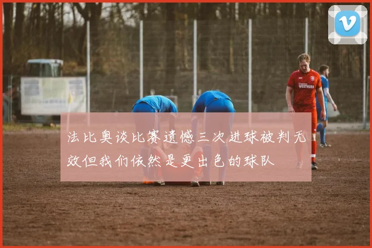 法比奥谈比赛遗憾三次进球被判无效但我们依然是更出色的球队