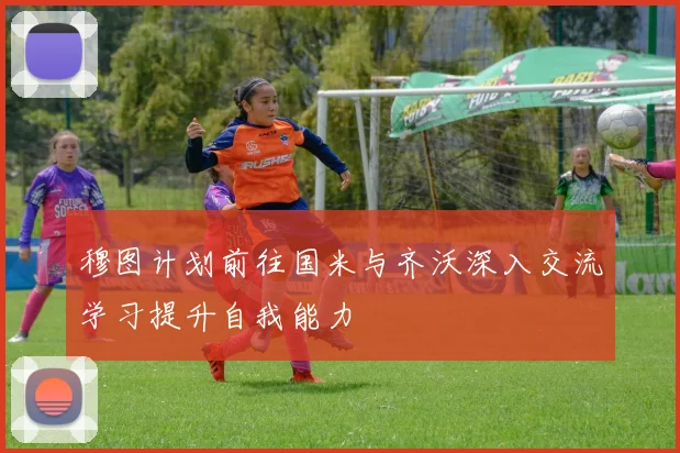 穆图计划前往国米与齐沃深入交流学习提升自我能力