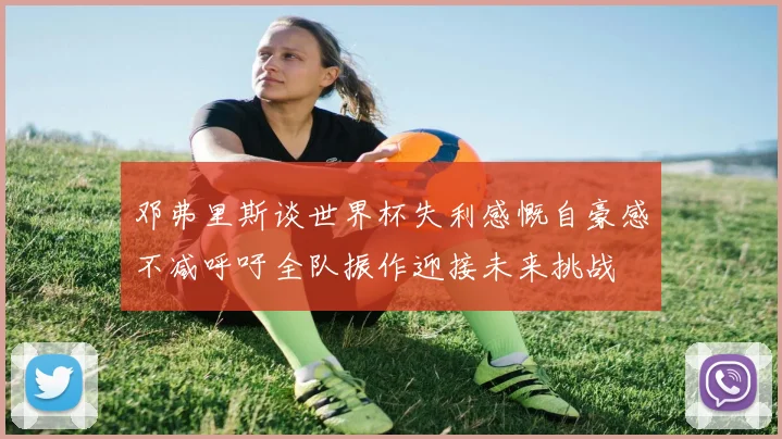 邓弗里斯谈世界杯失利感慨自豪感不减呼吁全队振作迎接未来挑战