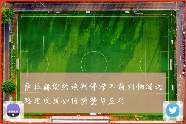 萨拉赫续约谈判停滞不前利物浦边路进攻该如何调整与应对