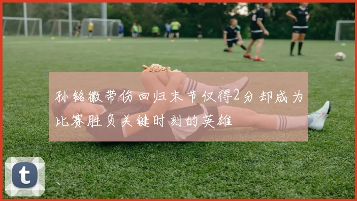 孙铭徽带伤回归末节仅得2分却成为比赛胜负关键时刻的英雄