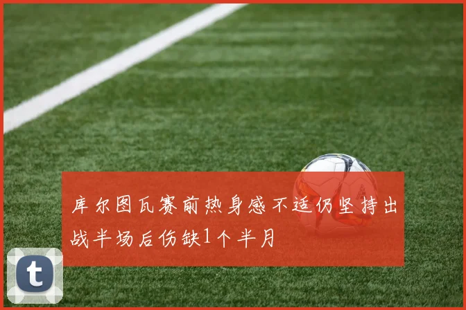 库尔图瓦赛前热身感不适仍坚持出战半场后伤缺1个半月