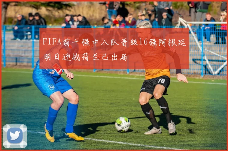 FIFA前十强中八队晋级16强阿根廷明日迎战荷兰已出局