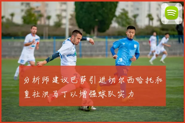 分析师建议巴萨引进切尔西哈托和皇社洪马丁以增强球队实力
