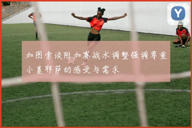 加图索谈附加赛战术调整强调尊重小基耶萨的感受与需求