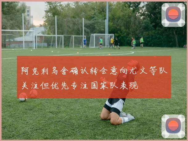 阿克利乌舍确认转会意向尤文等队关注但优先专注国家队表现