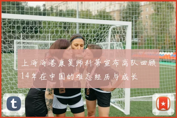 上海海港康复师科蒂宣布离队回顾14年在中国的难忘经历与成长