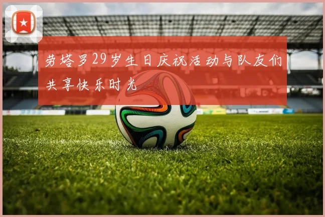 劳塔罗29岁生日庆祝活动与队友们共享快乐时光