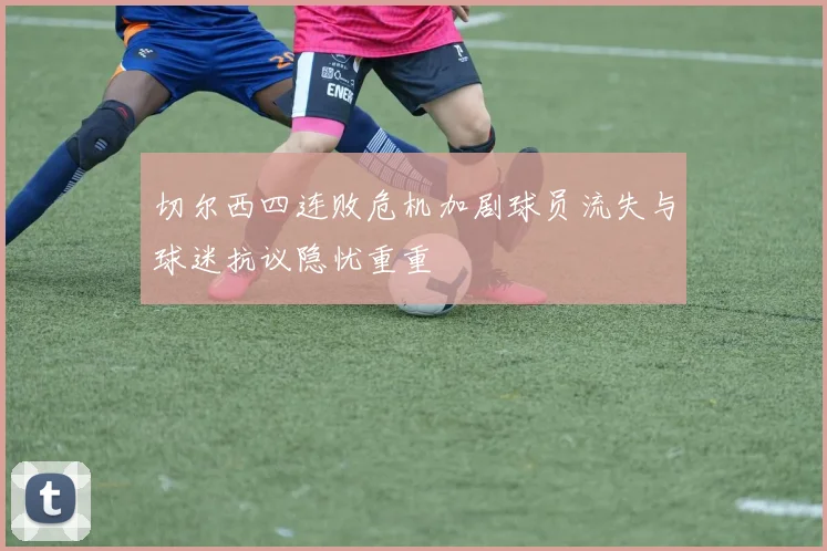 切尔西四连败危机加剧球员流失与球迷抗议隐忧重重