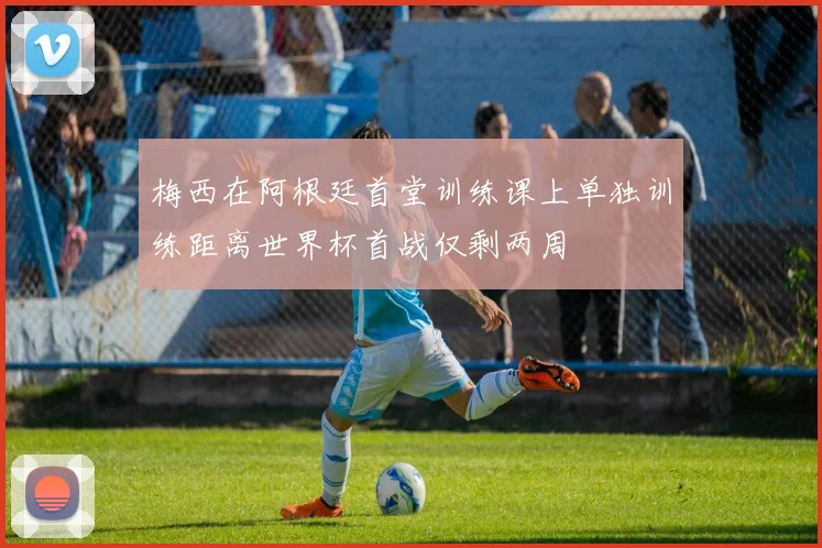 梅西在阿根廷首堂训练课上单独训练距离世界杯首战仅剩两周