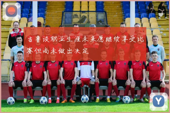 吉鲁谈职业生涯未来愿继续享受比赛但尚未做出决定