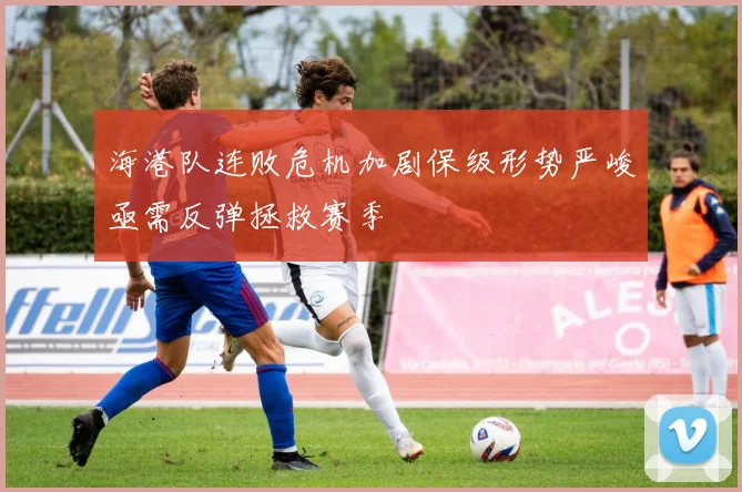 海港队连败危机加剧保级形势严峻亟需反弹拯救赛季