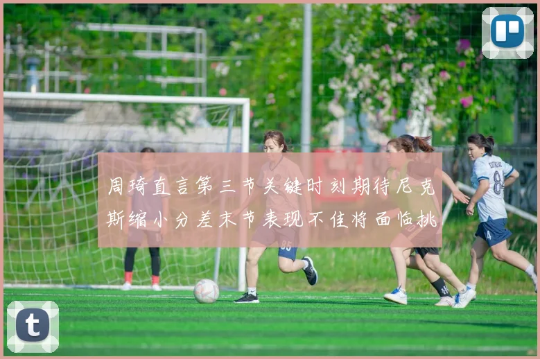 周琦直言第三节关键时刻期待尼克斯缩小分差末节表现不佳将面临挑战