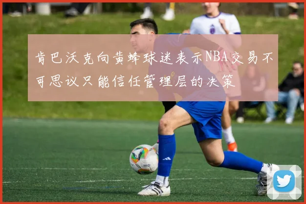 肯巴沃克向黄蜂球迷表示NBA交易不可思议只能信任管理层的决策