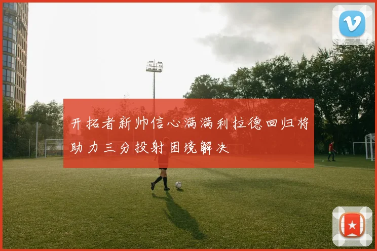 开拓者新帅信心满满利拉德回归将助力三分投射困境解决