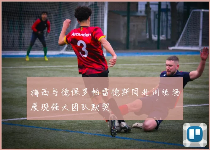 梅西与德保罗帕雷德斯同赴训练场展现强大团队默契