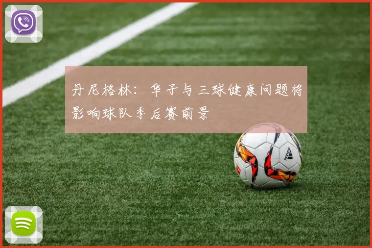 丹尼格林：华子与三球健康问题将影响球队季后赛前景