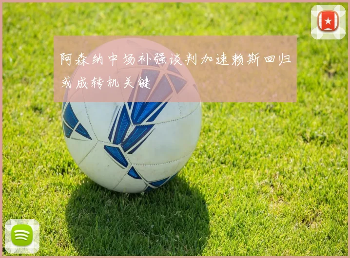 阿森纳中场补强谈判加速赖斯回归或成转机关键