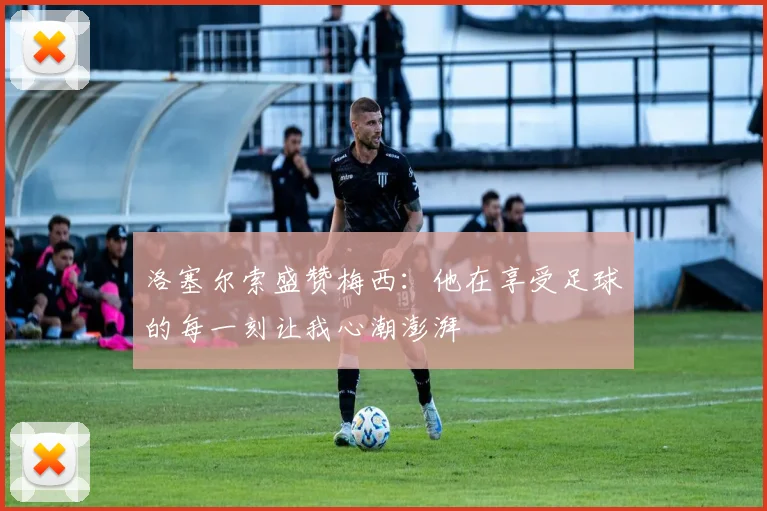 洛塞尔索盛赞梅西：他在享受足球的每一刻让我心潮澎湃